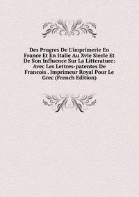 Des Progres De L'imprimerie En France Et En Italie Au Xvie Siecle Et De Son Influence Sur La Litterature: Avec Les Lettres-patentes De Francois . Imprimeur Royal Pour Le Grec (French Edition)