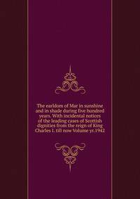The earldom of Mar in sunshine and in shade during five hundred years. With incidental notices of the leading cases of Scottish dignities from the reign of King Charles I. till now Volume yr.1942