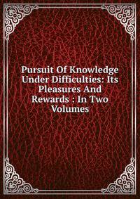Pursuit Of Knowledge Under Difficulties: Its Pleasures And Rewards : In Two Volumes