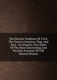 The Hawick Tradition Of 1514: The Town's Common, Flag, And Seal : An Enquiry Into Some Of The More Interesting And Peculiar Features Of Old Hawick History
