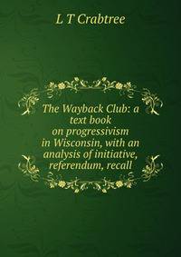 The Wayback Club: a text book on progressivism in Wisconsin, with an analysis of initiative, referendum, recall