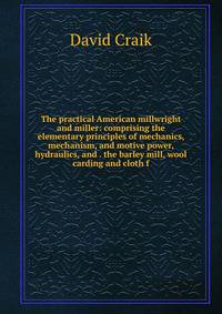 The practical American millwright and miller: comprising the elementary principles of mechanics, mechanism, and motive power, hydraulics, and . the barley mill, wool carding and cloth f