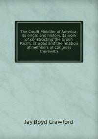 The Credit Mobilier of America; its origin and history, its work of constructing the Union Pacific railroad and the relation of members of Congress therewith