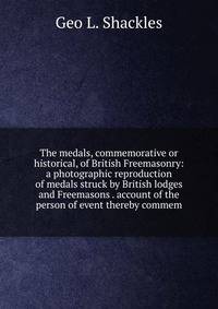 The medals, commemorative or historical, of British Freemasonry: a photographic reproduction of medals struck by British lodges and Freemasons . account of the person of event thereby commem