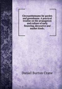 Chrysanthemums for garden and greenhouse. A practical treatise on the propagation and culture of early flowering, decorative and market kinds;