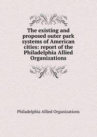 The existing and proposed outer park systems of American cities: report of the Philadelphia Allied Organizations