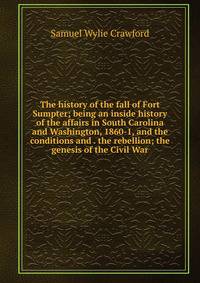 The history of the fall of Fort Sumpter; being an inside history of the affairs in South Carolina and Washington, 1860-1, and the conditions and . the rebellion; the genesis of the Civil War