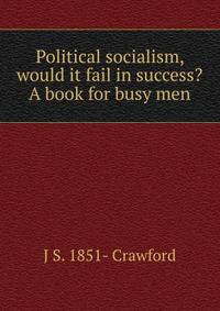 Political socialism, would it fail in success? A book for busy men
