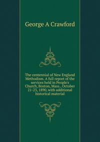 The centennial of New England Methodism. A full report of the services held in People's Church, Boston, Mass., October 21-23, 1890, with additional historical material