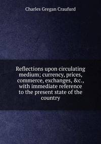 Reflections upon circulating medium; currency, prices, commerce, exchanges, &amp;c., with immediate reference to the present state of the country
