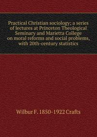 Practical Christian sociology; a series of lectures at Princeton Theological Seminary and Marietta College on moral reforms and social problems, with 20th-century statistics