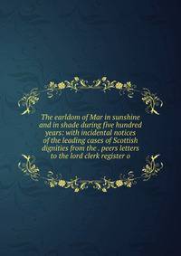The earldom of Mar in sunshine and in shade during five hundred years: with incidental notices of the leading cases of Scottish dignities from the . peers letters to the lord clerk register o