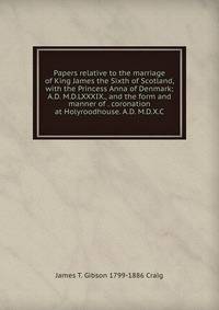 Papers relative to the marriage of King James the Sixth of Scotland, with the Princess Anna of Denmark; A.D. M.D.LXXXIX., and the form and manner of . coronation at Holyroodhouse. A.D. M.D.X.C