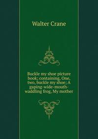 Buckle my shoe picture book; containing, One, two, buckle my shoe; A gaping-wide-mouth-waddling frog, My mother