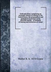 Gold and silver; comprising an economic history of mining in the United States, the geographical and geological occurrence of the precious metals, . of methods of mining and extraction of values