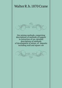 Ore mining methods, comprising descriptions of methods of support in extraction of ore, detailed descriptions of methods of development of mines, of . deposits including stull and square-set