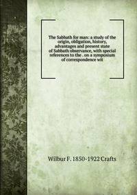 The Sabbath for man: a study of the origin, obligation, history, advantages and present state of Sabbath observance, with special references to the . on a symposium of correspondence wit