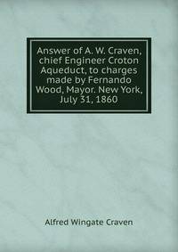 Answer of A. W. Craven, chief Engineer Croton Aqueduct, to charges made by Fernando Wood, Mayor. New York, July 31, 1860
