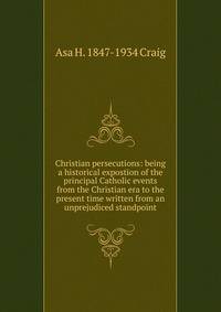 Christian persecutions: being a historical expostion of the principal Catholic events from the Christian era to the present time written from an unprejudiced standpoint