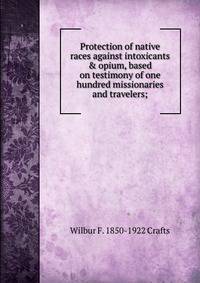 Protection of native races against intoxicants &amp; opium, based on testimony of one hundred missionaries and travelers;