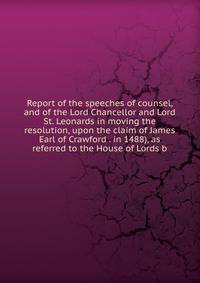 Report of the speeches of counsel, and of the Lord Chancellor and Lord St. Leonards in moving the resolution, upon the claim of James Earl of Crawford . in 1488), as referred to the House of Lords b