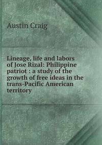 Lineage, life and labors of Jose Rizal: Philippine patriot : a study of the growth of free ideas in the trans-Pacific American territory
