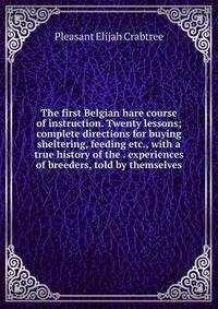 The first Belgian hare course of instruction. Twenty lessons; complete directions for buying sheltering, feeding etc., with a true history of the . experiences of breeders, told by themselves