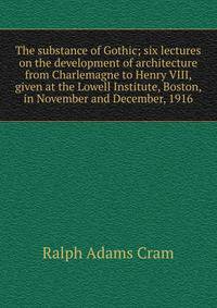 The substance of Gothic; six lectures on the development of architecture from Charlemagne to Henry VIII, given at the Lowell Institute, Boston, in November and December, 1916