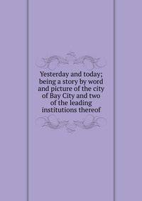 Yesterday and today; being a story by word and picture of the city of Bay City and two of the leading institutions thereof