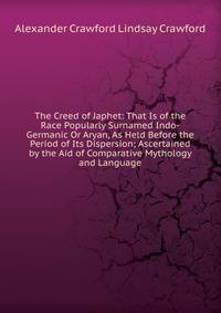 The Creed of Japhet: That Is of the Race Popularly Surnamed Indo-Germanic Or Aryan, As Held Before the Period of Its Dispersion; Ascertained by the Aid of Comparative Mythology and Language