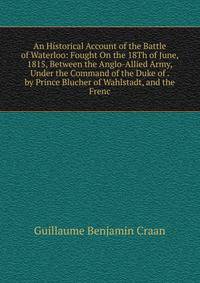 An Historical Account of the Battle of Waterloo: Fought On the 18Th of June, 1815, Between the Anglo-Allied Army, Under the Command of the Duke of . by Prince Blucher of Wahlstadt, and the Frenc