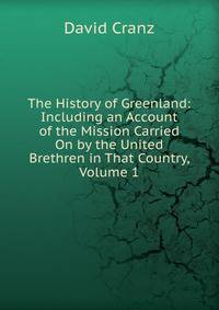 The History of Greenland: Including an Account of the Mission Carried On by the United Brethren in That Country, Volume 1