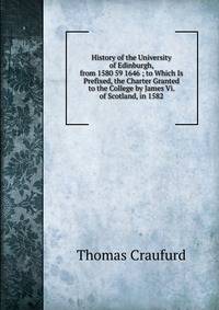 History of the University of Edinburgh, from 1580 59 1646 ; to Which Is Prefixed, the Charter Granted to the College by James Vi. of Scotland, in 1582