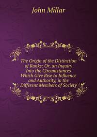The Origin of the Distinction of Ranks: Or, an Inquiry Into the Circumstances Which Give Rise to Influence and Authority, in the Different Members of Society