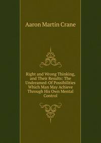 Right and Wrong Thinking, and Their Results: The Undreamed-Of Possibilities Which Man May Achieve Through His Own Mental Control
