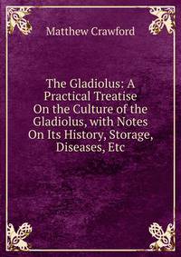 The Gladiolus: A Practical Treatise On the Culture of the Gladiolus, with Notes On Its History, Storage, Diseases, Etc