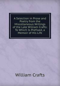 A Selection in Prose and Poetry from the Miscellaneous Writings of the Late William Crafts: To Which Is Prefixed, a Memoir of His Life