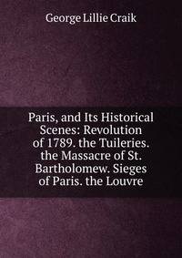 Paris, and Its Historical Scenes: Revolution of 1789. the Tuileries. the Massacre of St. Bartholomew. Sieges of Paris. the Louvre