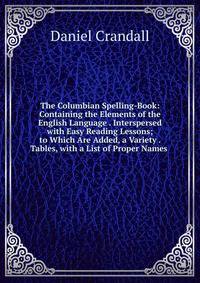 The Columbian Spelling-Book: Containing the Elements of the English Language . Interspersed with Easy Reading Lessons; to Which Are Added, a Variety . Tables, with a List of Proper Names .