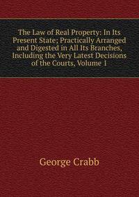 The Law of Real Property: In Its Present State; Practically Arranged and Digested in All Its Branches, Including the Very Latest Decisions of the Courts, Volume 1