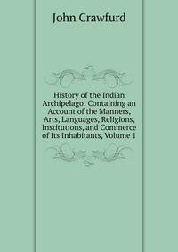 History of the Indian Archipelago: Containing an Account of the Manners, Arts, Languages, Religions, Institutions, and Commerce of Its Inhabitants, Volume 1
