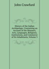 History of the Indian Archipelago: Containing an Account of the Manners, Arts, Languages, Religions, Institutions, and Commerce of Its Inhabitants, Volume 3