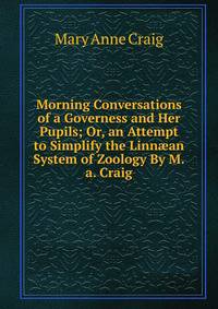 Morning Conversations of a Governess and Her Pupils; Or, an Attempt to Simplify the Linn?an System of Zoology By M.a. Craig.