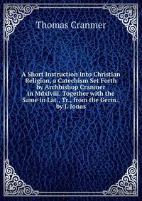 A Short Instruction Into Christian Religion, a Catechism Set Forth by Archbishop Cranmer in Mdxlviii. Together with the Same in Lat., Tr., from the Germ., by J. Jonas