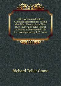 Utility of an Academic Or Classical Education for Young Men Who Have to Earn Their Own Living and Who Expect to Pursue a Commercial Life: An Investigation by R.T. Crane