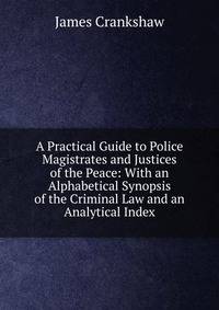 A Practical Guide to Police Magistrates and Justices of the Peace: With an Alphabetical Synopsis of the Criminal Law and an Analytical Index