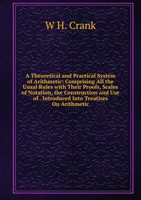 A Theoretical and Practical System of Arithmetic: Comprising All the Usual Rules with Their Proofs, Scales of Notation, the Construction and Use of . Introduced Into Treatises On Arithmetic