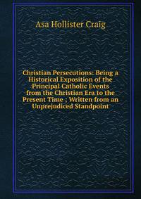 Christian Persecutions: Being a Historical Exposition of the Principal Catholic Events from the Christian Era to the Present Time ; Written from an Unprejudiced Standpoint
