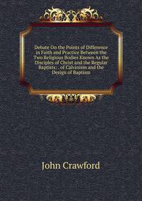 Debate On the Points of Difference in Faith and Practice Between the Two Religious Bodies Known As the Disciples of Christ and the Regular Baptists: . of Calvinism and the Design of Baptism