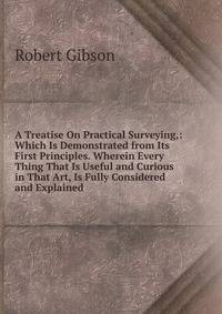 A Treatise On Practical Surveying,: Which Is Demonstrated from Its First Principles. Wherein Every Thing That Is Useful and Curious in That Art, Is Fully Considered and Explained